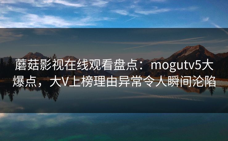 蘑菇影视在线观看盘点：mogutv5大爆点，大V上榜理由异常令人瞬间沦陷