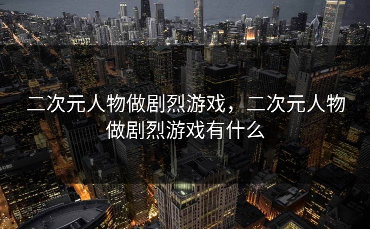 二次元人物做剧烈游戏，二次元人物做剧烈游戏有什么