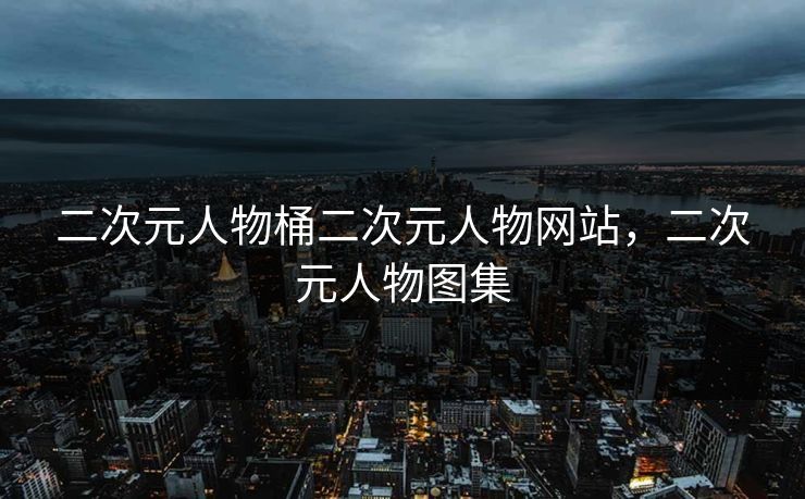 二次元人物桶二次元人物网站，二次元人物图集
