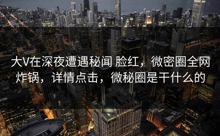 大V在深夜遭遇秘闻 脸红,微密圈全网炸锅,详情点击,微秘圈是干什么的