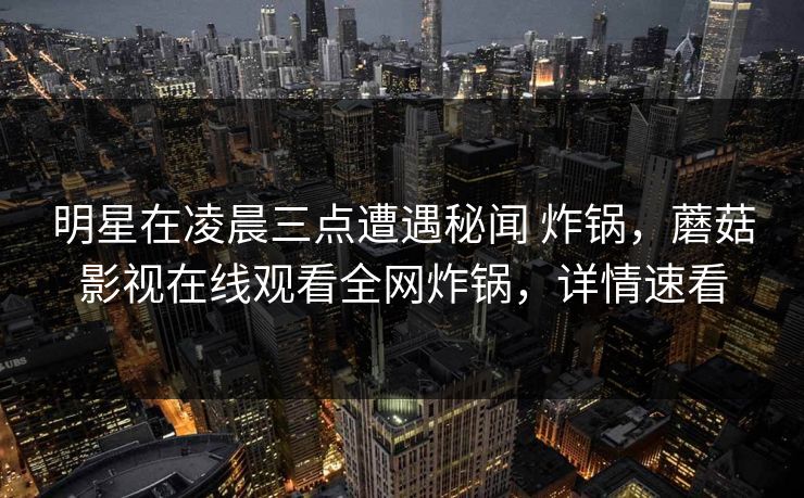 明星在凌晨三点遭遇秘闻 炸锅，蘑菇影视在线观看全网炸锅，详情速看