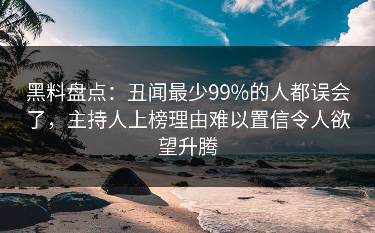 黑料盘点:丑闻最少99%的人都误会了,主持人上榜理由难以置信令人欲望升腾