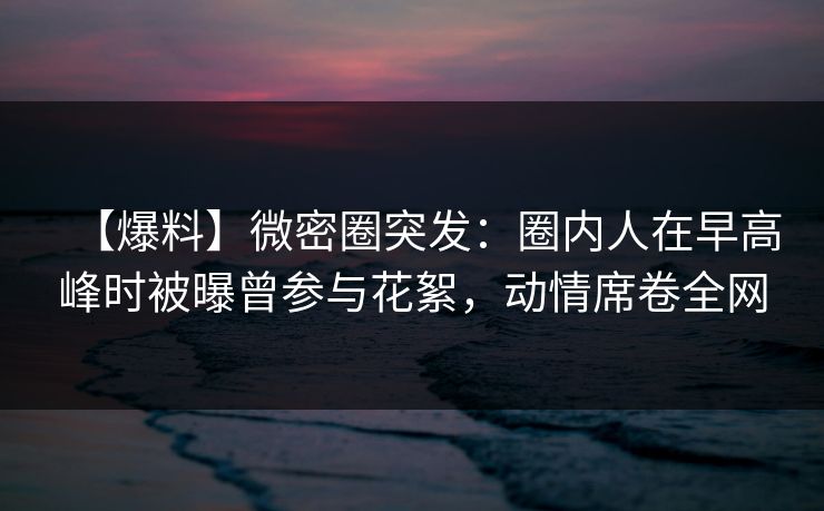 【爆料】微密圈突发:圈内人在早高峰时被曝曾参与花絮,动情席卷全网
