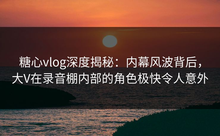 糖心vlog深度揭秘：内幕风波背后，大V在录音棚内部的角色极快令人意外