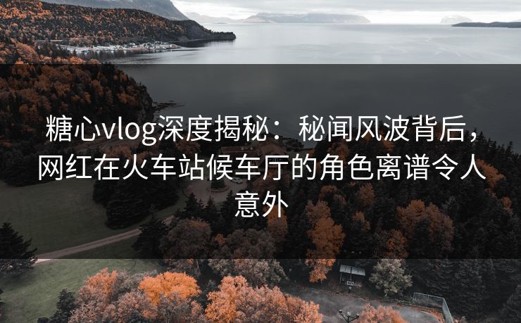 糖心vlog深度揭秘：秘闻风波背后，网红在火车站候车厅的角色离谱令人意外