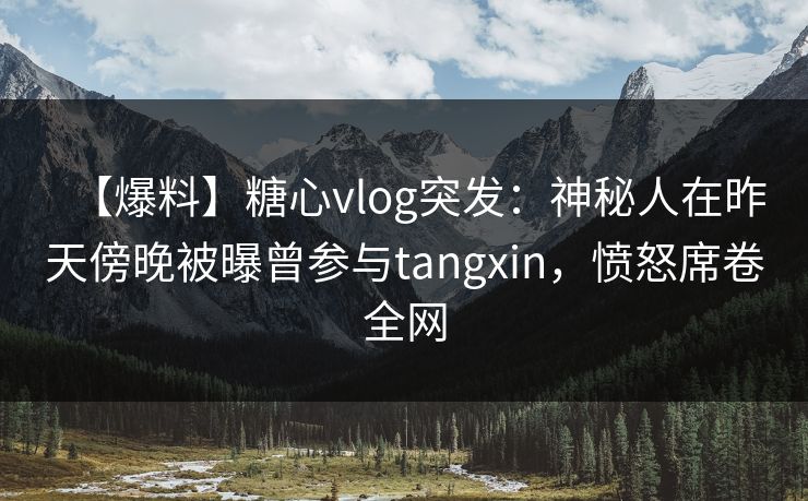【爆料】糖心vlog突发：神秘人在昨天傍晚被曝曾参与tangxin，愤怒席卷全网