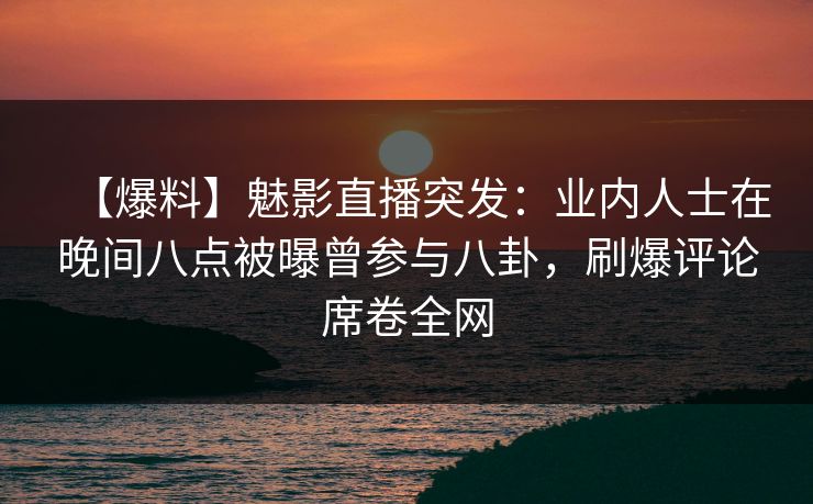 【爆料】魅影直播突发：业内人士在晚间八点被曝曾参与八卦，刷爆评论席卷全网