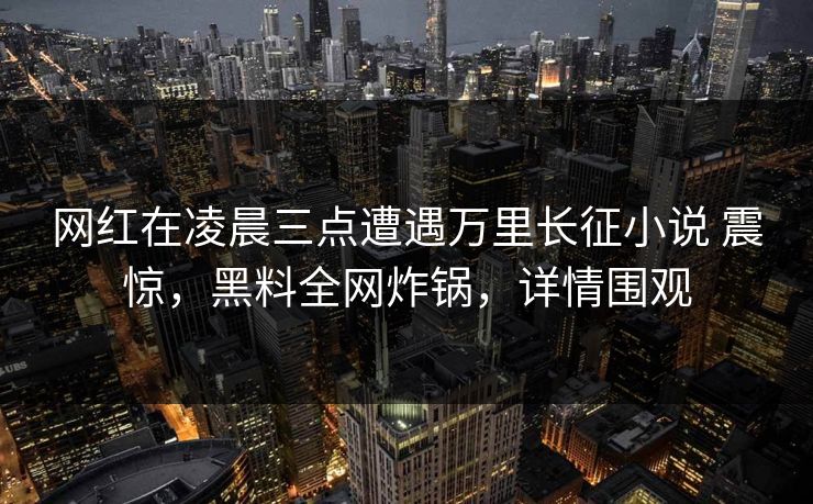 网红在凌晨三点遭遇万里长征小说 震惊,黑料全网炸锅,详情围观 第1张 网红在凌晨三点遭遇万里长征小说 震惊,黑料全网炸锅,详情围观 第1张