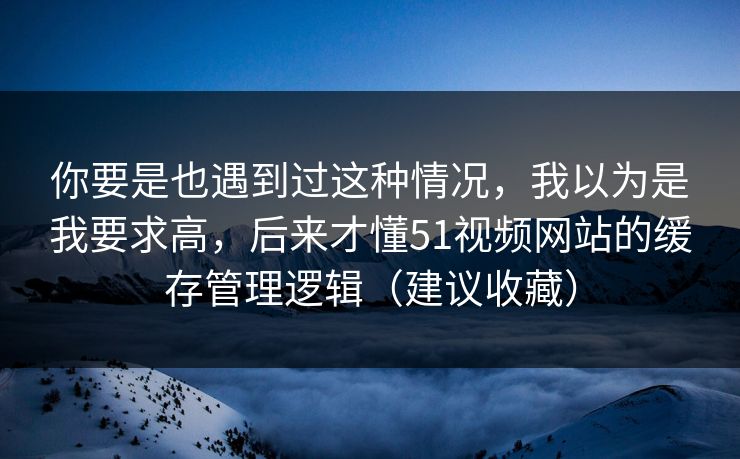 你要是也遇到过这种情况，我以为是我要求高，后来才懂51视频网站的缓存管理逻辑（建议收藏）
