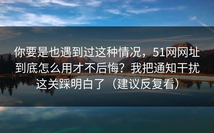 你要是也遇到过这种情况，51网网址到底怎么用才不后悔？我把通知干扰这关踩明白了（建议反复看）  第1张