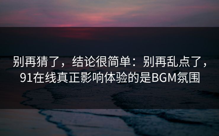 别再猜了，结论很简单：别再乱点了，91在线真正影响体验的是BGM氛围