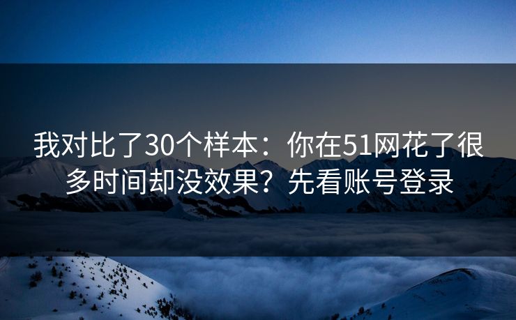 我对比了30个样本:你在51网花了很多时间却没效果?先看账号登录 我对比了30个样本:你在51网花了很多时间却没效果?先看账号登录