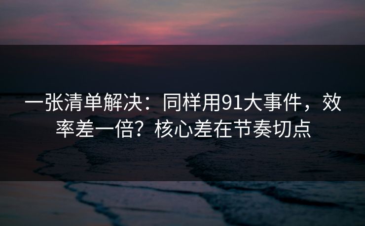 一张清单解决：同样用91大事件，效率差一倍？核心差在节奏切点