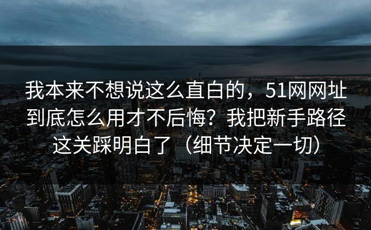 我本来不想说这么直白的，51网网址到底怎么用才不后悔？我把新手路径这关踩明白了（细节决定一切）