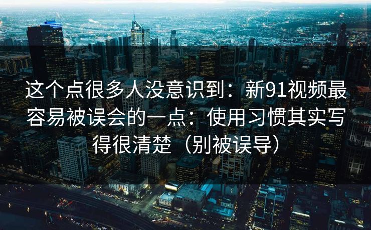 这个点很多人没意识到：新91视频最容易被误会的一点：使用习惯其实写得很清楚（别被误导）