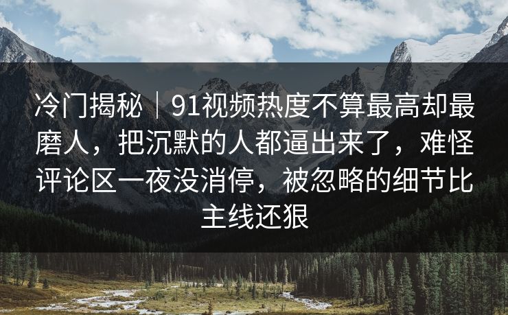 冷门揭秘|91视频热度不算最高却最磨人,把沉默的人都逼出来了,难怪评论区一夜没消停,被忽略的细节比主线还狠