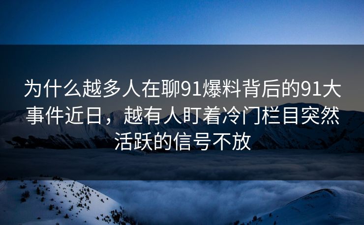 为什么越多人在聊91爆料背后的91大事件近日，越有人盯着冷门栏目突然活跃的信号不放